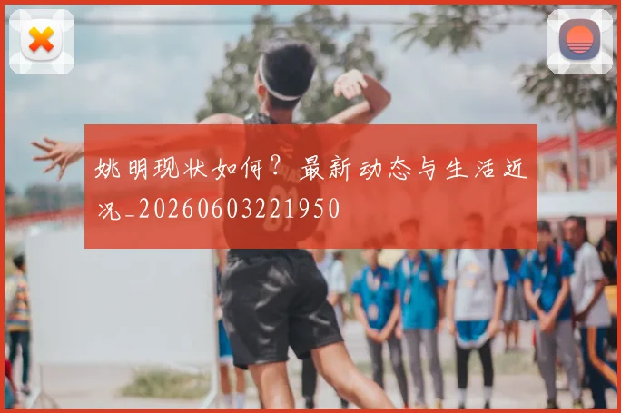 姚明现状如何?最新动态与生活近况_20260603221950