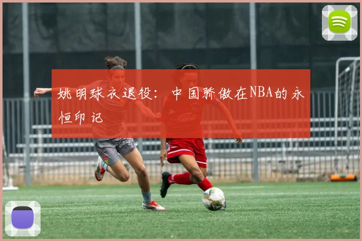 姚明球衣退役：中国骄傲在NBA的永恒印记